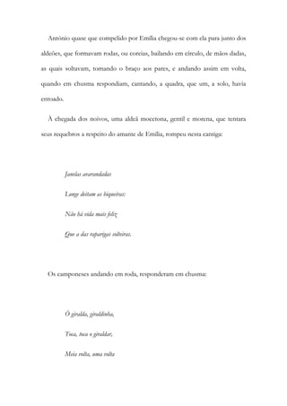 António quase que compelido por Emília chegou-se com ela para junto dos
aldeões, que formavam rodas, ou coreias, bailando em círculo, de mãos dadas,
as quais soltavam, tomando o braço aos pares, e andando assim em volta,
quando em chusma respondiam, cantando, a quadra, que um, a solo, havia
entoado.
À chegada dos noivos, uma aldeã mocetona, gentil e morena, que tentara
seus requebros a respeito do amante de Emília, rompeu nesta cantiga:
Janelas avarandadas
Longe deitam as biqueiras:
Não há vida mais feliz
Que a das raparigas solteiras.
Os camponeses andando em roda, responderam em chusma:
Ó giralda, giraldinha,
Toca, toca o giraldar,
Meia volta, uma volta
 