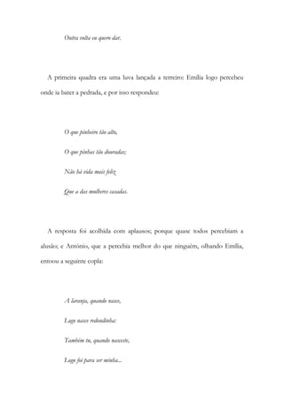Outra volta eu quero dar.
A primeira quadra era uma luva lançada a terreiro: Emília logo percebeu
onde ia bater a pedrada, e por isso respondeu:
O que pinheiro tão alto,
O que pinhas tão douradas;
Não há vida mais feliz
Que a das mulheres casadas.
A resposta foi acolhida com aplausos; porque quase todos percebiam a
alusão; e António, que a percebia melhor do que ninguém, olhando Emília,
entoou a seguinte copla:
A laranja, quando nasce,
Logo nasce redondinha:
Também tu, quando nasceste,
Logo foi para ser minha...
 