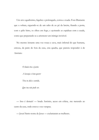 Um uivo agudíssimo, lúgubre e prolongado, cortou a toada. Fora Diamante
que o soltara, erguendo-se de um salto de ao pé da lareira, fitando a porta,
com o pêlo hirto, os olhos em fogo, e açoitando as espáduas com a cauda,
como que preparando-se a arremeter um inimigo invisível.
No mesmo instante uma voz rouca e cava, mais infernal do que humana,
entoou, da parte de fora da casa, esta quadra, que parecia responder à de
António:
O limão tira o fastio:
A laranja o bem-querer
Tira tu dela o sentido,
Que tua não pode ser.
— Isto é demais! — brada António, aceso em cólera, .me metendo ao
canto da casa, onde estava o seu varapau.
— Jesus! Santo nome de Jesus — exclamaram as mulheres.
 
