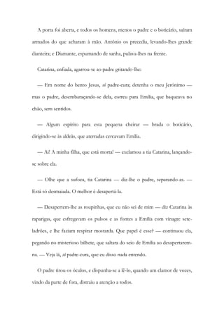 A porta foi aberta, e todos os homens, menos o padre e o boticário, saíram
armados do que acharam à mão. António os precedia, levando-lhes grande
dianteira; e Diamante, espumando de sanha, pulava-lhes na frente.
Catarina, enfiada, agarrou-se ao padre gritando-lhe:
— Em nome do bento Jesus, sô padre-cura; detenha o meu Jerónimo —
mas o padre, desembaraçando-se dela, correu para Emília, que baqueava no
chão, sem sentidos.
— Algum espírito para esta pequena cheirar — brada o boticário,
dirigindo-se às aldeãs, que aterradas cercavam Emília.
— Ai! A minha filha, que está morta! — exclamou a tia Catarina, lançando-
se sobre ela.
— Olhe que a sufoca, tia Catarina — diz-lhe o padre, separando-as. —
Está só desmaiada. O melhor é desapertá-la.
— Desapertem-lhe as roupinhas, que eu não sei de mim — diz Catarina às
raparigas, que esfregavam os pulsos e as fontes a Emília com vinagre sete-
ladrões, e lhe faziam respirar mostarda. Que papel é esse? — continuou ela,
pegando no misterioso bilhete, que saltara do seio de Emília ao desapertarem-
na. — Veja lá, sô padre-cura, que eu disso nada entendo.
O padre tirou os óculos, e dispunha-se a lê-lo, quando um clamor de vozes,
vindo da parte de fora, distraiu a atenção a todos.
 