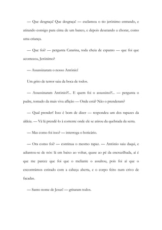 — Que desgraça! Que desgraça! — exclamou o tio jerónimo entrando, e
atirando consigo para cima de um banco, e depois desatando a chorar, como
uma criança.
— Que foi? — pergunta Catarina, toda cheia de espanto — que foi que
aconteceu, Jerónimo?
— Assassinaram o nosso António!
Um grito de terror saiu da boca de todos.
— Assassinaram António?!... E quem foi o assassino?!... — pergunta o
padre, tomado da mais viva aflição — Onde está? Não o prenderam?
— Qual prender! Isso é bom de dizer — respondeu um dos rapazes da
aldeia. — Vá lá prendê-lo à corrente onde ele se atirou da quebrada da serra.
— Mas como foi isso? — interroga o boticário.
— Ora como foi? — continua o mesmo rapaz. — António saiu daqui, e
adiantou-se de nós: lá em baixo ao voltar, quase ao pé da encruzilhada, aí é
que me parece que foi que o meliante o assaltou, pois foi aí que o
encontrámos estirado com a cabeça aberta, e o corpo feito num crivo de
facadas.
— Santo nome de Jesus! — gritaram todos.
 