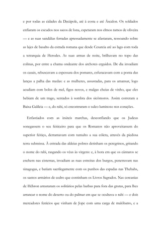 e por todas as cidades da Decápole, até à costa e até Áscalon. Os soldados
enfiaram os escudos nos sacos de lona, espetaram nos elmos ramos de oliveira
— e as suas sandálias ferradas apressadamente se afastaram, ressoando sobre
as lajes de basalto da estrada romana que desde Cesareia até ao lago com toda
a tetrarquia de Herodes. As suas armas de noite, brilhavam no topo das
colinas, por entre a chama ondeante dos archotes erguidos. De dia invadiam
os casais, rebuscavam a espessura dos pomares, esfuracavam com a ponta das
lanças a palha das medas: e as mulheres, assustadas, para os amansar, logo
acudiam com bolos de mel, figos novos, e malgas cheias de vinho, que eles
bebiam de um trago, sentados à sombra dos sicômoros. Assim correram a
Baixa Galileia — e, do rabi, só encontraram o sulco luminoso nos corações.
Enfastiados com as inúteis marchas, desconfiando que os Judeus
sonegassem o seu feiticeiro para que os Romanos não aproveitassem do
superior feitiço, derramavam com tumulto a sua cólera, através da piedosa
terra submissa. À entrada das aldeias pobres detinham os peregrinos, gritando
o nome do rabi, rasgando os véus às virgens: e, à hora em que os cântaros se
enchem nas cisternas, invadiam as ruas estreitas dos burgos, penetravam nas
sinagogas, e batiam sacrilegamente com os punhos das espadas nas Thebahs,
os santos armários de cedro que continham os Livros Sagrados. Nas cercanias
de Hébron arrastaram os solitários pelas barbas para fora das grutas, para lhes
arrancar o nome do deserto ou do palmar em que se ocultava o rabi — e dois
mercadores fenícios que vinham de Jope com uma carga de malóbatro, e a
 