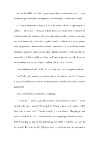 — Que fatalidade! — disse o padre, erguendo as mãos ao céu. — E como
souberam que o malfeitor se despenhou na corrente? — continuou o padre.
— Porque Diamante se lançou a ele com unhas e dentes — prosseguiu o
aldeão. — Nós ainda o vimos, na subida da encosta a lutar com o matador de
António; mas não pudemos ser bons para aquele patife; porque, assim que
nos acercámos mais, vimos cair o pobre do cão, e o homem a seguir para o
lado da quebrada. Diamante estava cosido a facadas. Nós, quando vimos tanta
maldade, seguimos todos aquela alma danada dispostos a arrancar-lhe as
entranhas pela boca, ainda que fosse o demo em pessoa; mas ele tirou-nos
este trabalho; porque, ao chegar à quebrada, lançou-se à corrente...
Uma risada esganiçada, estridente, nervosa e aguda, interrompeu o aldeão.
Era Emília que, voltando a si, entreouvira a narração da morte de António;
e que, desvairada pelos terríveis acontecimentos daquela noite, soltara aquela
gargalhada.
Todos espavoridos e pasmados a rodearam.
— Foste tu! — clama ela, pálida, convulsa, e enviesando os olhos. — Foste
tu, malvado, que o mataste? E porquê?!... Porque sempre te tive ódio... Ódio!
Sim, ódio, e muito ódio!... O meu coração já o adivinhava... Mas porque não
avisei eu António?!... Tu já me tinhas dito neste papel que o havias de matar...
Oh! Neste papel, que tu me entregaste, por entre o tumulto, ao sair da
freguesia!... E eu aceitei-o!... Julgando que era António, que me apertava a
 