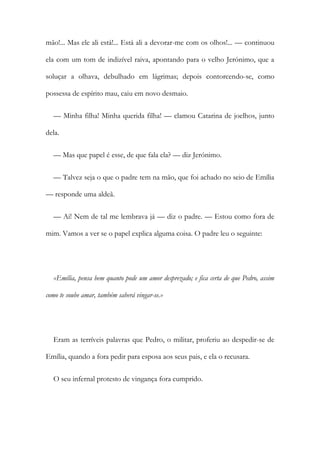 mão!... Mas ele ali está!... Está ali a devorar-me com os olhos!... — continuou
ela com um tom de indizível raiva, apontando para o velho Jerónimo, que a
soluçar a olhava, debulhado em lágrimas; depois contorcendo-se, como
possessa de espírito mau, caiu em novo desmaio.
— Minha filha! Minha querida filha! — clamou Catarina de joelhos, junto
dela.
— Mas que papel é esse, de que fala ela? — diz Jerónimo.
— Talvez seja o que o padre tem na mão, que foi achado no seio de Emília
— responde uma aldeã.
— Ai! Nem de tal me lembrava já — diz o padre. — Estou como fora de
mim. Vamos a ver se o papel explica alguma coisa. O padre leu o seguinte:
«Emília, pensa bem quanto pode um amor desprezado; e fica certa de que Pedro, assim
como te soube amar, também saberá vingar-se.»
Eram as terríveis palavras que Pedro, o militar, proferiu ao despedir-se de
Emília, quando a fora pedir para esposa aos seus pais, e ela o recusara.
O seu infernal protesto de vingança fora cumprido.
 