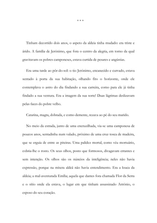 * * *
Tinham decorrido dois anos, o aspeto da aldeia tinha mudado: era triste e
árido. A família de Jerónimo, que fora o centro da alegria, em torno da qual
gravitavam os pobres camponeses, estava curtida de pesares e angústias.
Era uma tarde ao pôr-do-sol: o tio Jerónimo, encanecido e curvado, estava
sentado à porta da sua habitação, olhando fito o horizonte, onde ele
contemplava o astro do dia findando a sua carreira, como para ele já tinha
findado a sua ventura. Era a imagem da sua sorte! Duas lágrimas deslizavam
pelas faces do pobre velho.
Catarina, magra, dobrada, e como demente, rezava ao pé do seu marido.
No meio da estrada, junto de uma encruzilhada, via-se uma camponesa de
poucos anos, sentadinha num valado, próximo de uma cruz tosca de madeira,
que se erguia de entre as piteiras. Uma palidez mortal, como véu mortuário,
cobria-lhe o rosto. Os seus olhos, posto que formosos, divagavam errantes e
sem intenção. Os olhos são os núncios da inteligência; neles não havia
expressão, porque na mísera aldeã não havia entendimento. Era a louca da
aldeia; a mal-aventurada Emília; aquela que dantes fora chamada Flor da Serra
e o sítio onde ela estava, o lugar em que tinham assassinado António, o
esposo do seu coração.
 