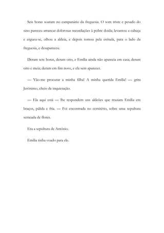 Seis horas soaram no campanário da freguesia. O som triste e pesado do
sino pareceu arrancar dolorosas recordações à pobre doida; levantou a cabeça
e ergueu-se, olhou a aldeia, e depois tomou pela estrada, para o lado da
freguesia, e desapareceu.
Deram sete horas, deram oito, e Emília ainda não aparecia em casa; deram
oito e meia; deram em fim nove, e ela sem aparecer.
— Vão-me procurar a minha filha! A minha querida Emília! — grita
Jerónimo, cheio de inquietação.
— Ela aqui está — lhe respondem uns aldeões que traziam Emília em
braços, pálida e fria. — Foi encontrada no cemitério, sobre uma sepultura
semeada de flores.
Era a sepultura de António.
Emília tinha voado para ele.
 