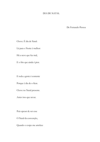 DIA DE NATAL
De Fernando Pessoa
Chove. É dia de Natal.
Lá para o Norte é melhor:
Há a neve que faz mal,
E o frio que ainda é pior.
E toda a gente é contente
Porque é dia de o ficar.
Chove no Natal presente.
Antes isso que nevar.
Pois apesar de ser esse
O Natal da convenção,
Quando o corpo me arrefece
 