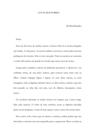 NATAL DOS POBRES
De Raul Brandão
Natal...
Está um dia fosco de neblina incerta e tristeza. Para lá as árvores despidas
não bolem. A vida parou. As nuvens andam a esta hora a rastro pelas encostas
pedregosas dos montes. Não se ouve um grito. Tudo na natureza se concentra
e sonha. Há entanto um grande rio envolto que nunca cessa de correr...
Longe pelos caminhos, através de pinheirais pensativos e silenciosos, vão
velhinhas tristes, de saia pelos ombros, para consoar nessa noite com os
filhos. Andam trôpegas léguas e léguas. As suas mãos calosas, as caras
enrugadas, onde as lágrimas abriram sulcos, os olhos tristes, contam o que elas
têm passado na vida, dias sem pão, suor de aflições, desamparos, maus
tratos...
Os cavadores deixaram os arados mortos nos campos, que a chuva alaga.
Que tudo repouse. O vinho de hoje conforta, como as lágrimas choradas
pelas nossas desgraças, o lume de hoje aquece como o amor das nossas mães.
Nos soutos, sob a chuva que cai mansa e continua, andam pobres que não
têm lenha, a arrancar uma raiz esquecida, para se aquecerem. Deus os tenha na
 