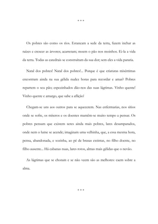 * * *
Os pobres são como os rios. Estancam a sede da terra, fazem inchar as
raízes e crescer as árvores; acarretam; moem o pão nos moinhos. Ei-la a vida
da terra. Todas as catedrais se construíram da sua dor; sem eles a vida pararia.
Natal dos pobres! Natal dos pobres!... Porque é que criaturas misérrimas
encontram ainda na sua gélida nudez horas para recordar e amar? Pobres
repartem o seu pão; espezinhados dão-nos das suas lágrimas. Vinho quente!
Vinho quente e amargo, que sabe a aflição!
Chegam-se uns aos outros para se aquecerem. Nas enfermarias, nos sítios
onde se sofre, os míseros e os doentes mantêm-se muito tempo a pensar. Os
pobres pensam que existem seres ainda mais pobres, lares desamparados,
onde nem o lume se acende; imaginam uma velhinha, que, a essa mesma hora,
pensa, abandonada, e sozinha, ao pé de brasas extintas, no filho doente, no
filho ausente... Há cabanas nuas, lares rotos, almas mais gélidas que o nevão.
As lágrimas que se choram e se não veem são as melhores: caem sobre a
alma.
* * *
 