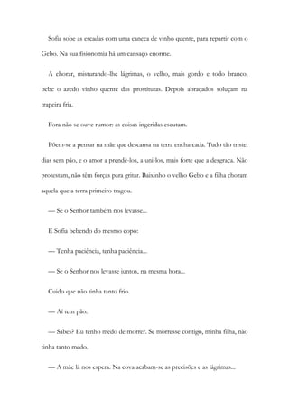 Sofia sobe as escadas com uma caneca de vinho quente, para repartir com o
Gebo. Na sua fisionomia há um cansaço enorme.
A chorar, misturando-lhe lágrimas, o velho, mais gordo e todo branco,
bebe o azedo vinho quente das prostitutas. Depois abraçados soluçam na
trapeira fria.
Fora não se ouve rumor: as coisas ingeridas escutam.
Põem-se a pensar na mãe que descansa na terra encharcada. Tudo tão triste,
dias sem pão, e o amor a prendê-los, a uni-los, mais forte que a desgraça. Não
protestam, não têm forças para gritar. Baixinho o velho Gebo e a filha choram
aquela que a terra primeiro tragou.
— Se o Senhor também nos levasse...
E Sofia bebendo do mesmo copo:
— Tenha paciência, tenha paciência...
— Se o Senhor nos levasse juntos, na mesma hora...
Cuido que não tinha tanto frio.
— Aí tem pão.
— Sabes? Eu tenho medo de morrer. Se morresse contigo, minha filha, não
tinha tanto medo.
— A mãe lá nos espera. Na cova acabam-se as precisões e as lágrimas...
 