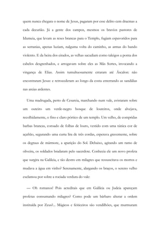 quem nunca chegara o nome de Jesus, pagaram por esse delito cem dracmas a
cada decurião. Já a gente dos campos, mesmos os bravios pastores de
Idumeia, que levam as reses brancas para o Templo, fugiam espavoridos para
as serranias, apenas luziam, nalguma volta do caminho, as armas do bando
violento. E da beira dos eirados, as velhas sacudiam como taleigos a ponta dos
cabelos desgrenhados, e arrogavam sobre eles as Más Sortes, invocando a
vingança de Elias. Assim tumultuosamente erraram até Áscalon: não
encontraram Jesus: e retrocederam ao longo da costa enterrando as sandálias
nas areias ardentes.
Uma madrugada, perto de Cesareia, marchando num vale, avistaram sobre
um outeiro um verde-negro bosque de loureiros, onde alvejava,
recolhidamente, o fino e claro pórtico de um templo. Um velho, de compridas
barbas brancas, coroado de folhas de louro, vestido com uma túnica cor de
açafrão, segurando uma curta lira de três cordas, esperava gravemente, sobre
os degraus de mármore, a aparição do Sol. Debaixo, agitando um ramo de
oliveira, os soldados bradaram pelo sacerdote. Conhecia ele um novo profeta
que surgira na Galileia, e tão destro em milagres que ressuscitava os mortos e
mudava a água em vinho? Serenamente, alargando os braços, o sereno velho
exclamou por sobre a rociada verdura do vale:
— Oh romanos! Pois acreditais que em Galileia ou Judeia apareçam
profetas consumando milagres? Como pode um bárbaro alterar a ordem
instituída por Zeus?... Mágicos e feiticeiros são vendilhões, que murmuram
 