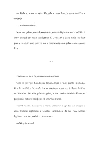 — Tudo se acaba na cova. Chegada a nossa hora, acaba-se também a
desgraça.
— Aqui tem o vinho.
Natal dos pobres, noite de comunhão, noite de lágrimas e saudades! Não é
chuva que cai sem ruído, são lágrimas. O Gebo abre a janela e põe-se a falar
para a escuridão com palavras que a noite escuta, com palavras que a noite
leva.
* * *
Em torno da mesa de pinho ceiam as mulheres.
Com os cotovelos fincados nas tábuas, olham o vinho quente e pensam...
Ceia de natal! Ceia de natal!... Até as prostitutas se querem lembrar... Moídas
de pancadas, têm más palavras, gritos, e um sorriso humilde. Fazem-se
pequeninas para que lhes perdoem uma vida infame.
Falam! Falam!... Parece que a mesma primavera negra fez dar emoção a
estas criaturas exploradas e servidas. Lembram-se da sua vida, sempre
lágrimas, risos sem piedade... Uma começa:
— Ninguém canta?
 
