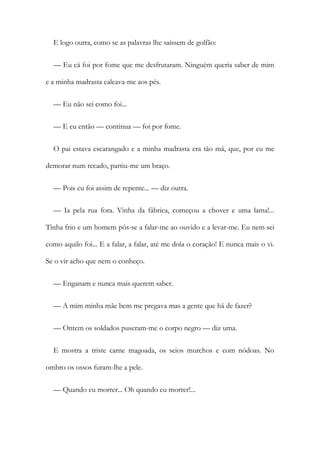 E logo outra, como se as palavras lhe saíssem de golfão:
— Eu cá foi por fome que me desfrutaram. Ninguém queria saber de mim
e a minha madrasta calcava-me aos pés.
— Eu não sei como foi...
— E eu então — continua — foi por fome.
O pai estava escarangado e a minha madrasta era tão má, que, por eu me
demorar num recado, partiu-me um braço.
— Pois eu foi assim de repente... — diz outra.
— Ia pela rua fora. Vinha da fábrica, começou a chover e uma lama!...
Tinha frio e um homem pôs-se a falar-me ao ouvido e a levar-me. Eu nem sei
como aquilo foi... E a falar, a falar, até me doía o coração! E nunca mais o vi.
Se o vir acho que nem o conheço.
— Enganam e nunca mais querem saber.
— A mim minha mãe bem me pregava mas a gente que há de fazer?
— Ontem os soldados puseram-me o corpo negro — diz uma.
E mostra a triste carne magoada, os seios murchos e com nódoas. No
ombro os ossos furam-lhe a pele.
— Quando eu morrer... Oh quando eu morrer!...
 