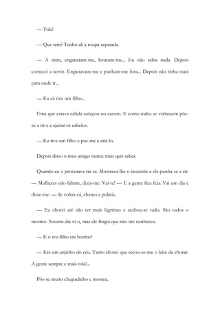 — Tola!
— Que tem? Tenho ali a roupa separada.
— A mim, enganaram-me, levaram-me... Eu não sabia nada. Depois
comecei a servir. Enganavam-me e punham-me fora... Depois não tinha mais
para onde ir...
— Eu cá tive um filho...
Uma que estava calada soluçou no escuro. E como todas se voltassem pôs-
se a rir e a ajeitar os cabelos.
— Eu tive um filho e pus-me a criá-lo.
Depois disso o meu amigo nunca mais quis saber.
Quando eu o procurava ria-se. Mostrava-lhe o inocente e ele punha-se a rir.
— Mulheres não faltam, dizia-me. Vai-te! — E a gente fica feia. Vai um dia e
disse-me: — Se voltas cá, chamo a polícia.
— Eu chorei até não ter mais lágrimas e acabou-se tudo. São todos o
mesmo. Noutro dia vi-o, mas ele fingiu que não me conheceu.
— E o teu filho era bonito?
— Era um anjinho do céu. Tanto chorei que secou-se-me o leite de chorar.
A gente sempre e mais tola!...
Pôs-se muito chupadinho e morreu.
 