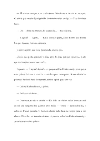 — Mentia-me sempre, e eu era inocente. Mentiu-me e mentia ao meu pai.
O pior é que um dia fiquei grávida. Começou o meu castigo. — Vou-lhe dizer
tudo.
— Diz — disse ele. Mata-lo. Se queres diz... — Eu calei-me.
— E agora? — Agora... — Eu já lhe não queria, acho mesmo que nunca
lhe quis deveras. Foi uma desgraça.
Já estava escrito que fosse desgraçada, acabou-se!...
Depois não podia esconder o meu erro. Só meu pai não reparava... E ele
que me imaginava uma inocente!...
Esperai... — E agora? Agora?... — perguntei-lhe. Então arranjei com que o
meu pai me deixasse ir com ele e a mulher para uma quinta. Se vós vísseis! A
pobre da mulher! Batia-lhe sempre, tratava-a pior que a um cão.
— Cala-te! E ela calava-se, a pobre.
— Fala! — e ela falava.
— O estupor, tu não te calarás! — Ela tinha os cabelos todos brancos e vai
eu um dia perguntei-lhe quantos anos tinha. — Trinta — respondeu-me, e
calou-se. Fiquei passada. O homem diante dela dava-me beijos para a ver
chorar. Dizia-lhe: — Vou dormir com ela, ouves, velha? — E dormia comigo.
A senhora não dizia palavra.
 