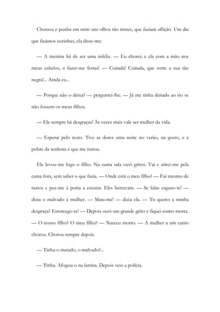 Chorava e punha em mim uns olhos tão tristes, que faziam aflição. Um dia
que ficámos sozinhas, ela disse-me:
— A menina há de ser uma infeliz. — Eu chorei; e ela com a mão nos
meus cabelos, a fazer-me festas! — Coitada! Coitada, que sorte a sua tão
negra!... Ainda eu...
— Porque não o deixa? — perguntei-lhe. — Já me tinha deitado ao rio se
não fossem os meus filhos.
— Ele sempre há desgraças! Às vezes mais vale ser mulher da vida.
— Esperai pelo resto. Tive as dores uma noite no verão, na gosto, e a
pobre da senhora é que me tratou.
Ele levou-me logo o filho. Na outra sala ouvi gritos. Vai e atirei-me pela
cama fora, sem saber o que fazia. — Onde está o meu filho? — Fui mesmo de
rastos e pus-me à porta a escutar. Eles berravam. — Se falas esgano-te! —
dizia o malvado à mulher. — Mata-me! — dizia ela. — Tu queres a minha
desgraça? Estorcego-te! — Depois ouvi um grande grito e fiquei como morta.
— O nosso filho? O meu filho? — Nasceu morto. — A mulher a um canto
chorou. Chorou sempre depois.
— Tinha-o matado, o malvado?...
— Tinha. Afogou-o na latrina. Depois veio a polícia.
 
