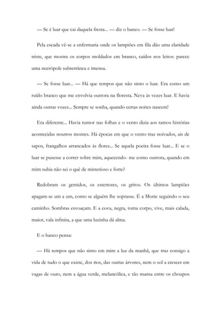 — Se é luar que cai daquela fresta... — diz o banco. — Se fosse luar!
Pela escada vê-se a enfermaria onde os lampiões em fila dão uma claridade
triste, que mostra os corpos moldados em branco, caídos nos leitos: parece
uma necrópole subterrânea e imensa.
— Se fosse luar... — Há que tempos que não sinto o luar. Era como um
ruído branco que me envolvia outrora na floresta. Neva às vezes luar. E havia
ainda outras vozes... Sempre se sonha, quando certas noites nascem!
Era diferente... Havia rumor nas folhas e o vento dizia aos ramos histórias
acontecidas noutros montes. Há épocas em que o vento traz noivados, ais de
sapos, frangalhos arrancados às flores... Se aquela poeira fosse luar... E se o
luar se pusesse a correr sobre mim, aquecendo- me como outrora, quando em
mim subia não sei o quê de misterioso e forte?
Redobram os gemidos, os estertores, os gritos. Os últimos lampiões
apagam-se um a um, como se alguém lhe soprasse. É a Morte seguindo o seu
caminho. Sombras esvoaçam. E a cova, negra, toma corpo, vive, mais calada,
maior, vala infinita, a que uma luzinha dá alma.
E o banco pensa:
— Há tempos que não sinto em mim a luz da manhã, que traz consigo a
vida de tudo o que existe, dos rios, das outras árvores, nem o sol a crescer em
vagas de ouro, nem a água verde, melancólica, e tão mansa entre os choupos
 