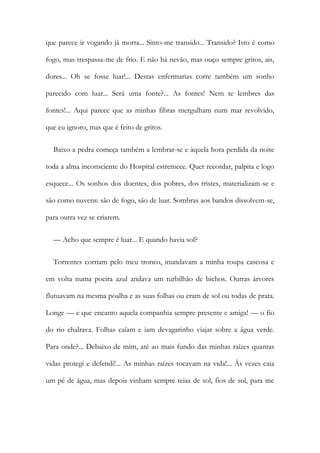 que parece ir vogando já morta... Sinto-me transido... Transido? Isto é como
fogo, mas trespassa-me de frio. E não há nevão, mas ouço sempre gritos, ais,
dores... Oh se fosse luar!... Destas enfermarias corre também um sonho
parecido com luar... Será uma fonte?... As fontes! Nem te lembres das
fontes!... Aqui parece que as minhas fibras mergulham num mar revolvido,
que eu ignoro, mas que é feito de gritos.
Baixo a pedra começa também a lembrar-se e àquela hora perdida da noite
toda a alma inconsciente do Hospital estremece. Quer recordar, palpita e logo
esquece... Os sonhos dos doentes, dos pobres, dos tristes, materializam-se e
são como nuvens: são de fogo, são de luar. Sombras aos bandos dissolvem-se,
para outra vez se criarem.
— Acho que sempre é luar... E quando havia sol?
Torrentes corriam pelo meu tronco, inundavam a minha roupa cascosa e
em volta numa poeira azul andava um turbilhão de bichos. Outras árvores
flutuavam na mesma poalha e as suas folhas ou eram de sol ou todas de prata.
Longe — e que encanto aquela companhia sempre presente e amiga! — o fio
do rio chalrava. Folhas caíam e iam devagarinho viajar sobre a água verde.
Para onde?... Debaixo de mim, até ao mais fundo das minhas raízes quantas
vidas protegi e defendi!... As minhas raízes tocavam na vida!... Às vezes caia
um pé de água, mas depois vinham sempre teias de sol, fios de sol, para me
 
