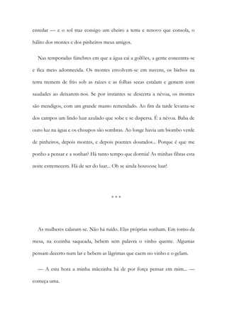 enredar — e o sol traz consigo um cheiro a terra e renovo que consola, o
hálito dos montes e dos pinheiros meus amigos.
Nas temporadas fúnebres em que a água cai a golfões, a gente concentra-se
e fica meio adormecida. Os montes envolvem-se em nuvens, os bichos na
terra tremem de frio sob as raízes e as folhas secas estalam e gemem com
saudades ao deixarem-nos. Se por instantes se descerra a névoa, os montes
são mendigos, com um grande manto remendado. Ao fim da tarde levanta-se
dos campos um lindo luar azulado que sobe e se dispersa. É a névoa. Baba de
ouro luz na água e os choupos são sombras. Ao longe havia um biombo verde
de pinheiros, depois montes, e depois poentes dourados... Porque é que me
ponho a pensar e a sonhar? Há tanto tempo que dormia! As minhas fibras esta
noite estremecem. Há de ser do luar... Oh se ainda houvesse luar!
* * *
As mulheres calaram-se. Não há ruído. Elas próprias sonham. Em torno da
mesa, na cozinha saqueada, bebem sem palavra o vinho quente. Algumas
pensam decerto num lar e bebem as lágrimas que caem no vinho e o gelam.
— A esta hora a minha mãezinha há de por força pensar em mim... —
começa uma.
 