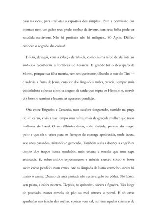 palavras ocas, para arrebatar a espórtula dos simples... Sem a permissão dos
imortais nem um galho seco pode tombar da árvore, nem seca folha pode ser
sacudida na árvore. Não há profetas, não há milagres... Só Apolo Délfico
conhece o segredo das coisas!
Então, devagar, com a cabeça derrubada, como numa tarde de derrota, os
soldados recolheram à fortaleza de Cesareia. E grande foi o desespero de
Sétimo, porque sua filha morria, sem um queixume, olhando o mar de Tiro —
e todavia a fama de Jesus, curador dos lânguidos males, crescia, sempre mais
consoladora e fresca, como a aragem da tarde que sopra do Hérmon e, através
dos hortos reanima e levanta as açucenas pendidas.
Ora entre Enganim e Cesareia, num casebre desgarrado, sumido na prega
de um cerro, vivia a esse tempo uma viúva, mais desgraçada mulher que todas
mulheres de Israel. O seu filhinho único, todo aleijado, passara do magro
peito a que ela o criara para os farrapos de enxerga apodrecida, onde jazera,
sete anos passados, mirrando e gemendo. Também a ela a doença a engelhara
dentro dos trapos nunca mudados, mais escura e torcida que uma cepa
arrancada. E, sobre ambos espessamente a miséria cresceu como o bolor
sobre cacos perdidos num ermo. Até na lâmpada de barro vermelho secara há
muito o azeite. Dentro da arca pintada não restava grão ou côdea. No Estio,
sem pasto, a cabra morrera. Depois, no quinteiro, secara a figueira. Tão longe
do povoado, nunca esmola de pão ou mel entrava o portal. E só ervas
apanhadas nas fendas das rochas, cozidas sem sal, nutriam aquelas criaturas de
 