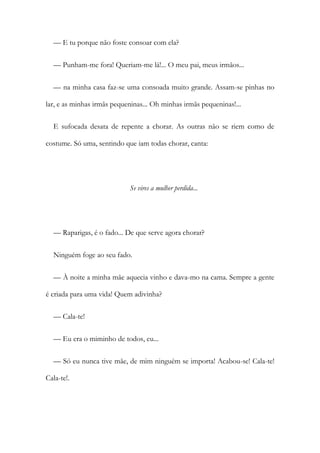 — E tu porque não foste consoar com ela?
— Punham-me fora! Queriam-me lá!... O meu pai, meus irmãos...
— na minha casa faz-se uma consoada muito grande. Assam-se pinhas no
lar, e as minhas irmãs pequeninas... Oh minhas irmãs pequeninas!...
E sufocada desata de repente a chorar. As outras não se riem como de
costume. Só uma, sentindo que iam todas chorar, canta:
Se vires a mulher perdida...
— Raparigas, é o fado... De que serve agora chorar?
Ninguém foge ao seu fado.
— À noite a minha mãe aquecia vinho e dava-mo na cama. Sempre a gente
é criada para uma vida! Quem adivinha?
— Cala-te!
— Eu era o miminho de todos, eu...
— Só eu nunca tive mãe, de mim ninguém se importa! Acabou-se! Cala-te!
Cala-te!.
 