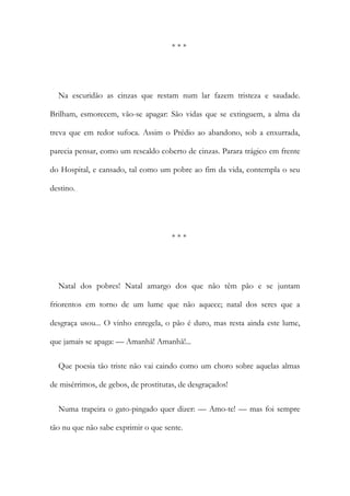 * * *
Na escuridão as cinzas que restam num lar fazem tristeza e saudade.
Brilham, esmorecem, vão-se apagar: São vidas que se extinguem, a alma da
treva que em redor sufoca. Assim o Prédio ao abandono, sob a enxurrada,
parecia pensar, como um rescaldo coberto de cinzas. Parara trágico em frente
do Hospital, e cansado, tal como um pobre ao fim da vida, contempla o seu
destino.
* * *
Natal dos pobres! Natal amargo dos que não têm pão e se juntam
friorentos em torno de um lume que não aquece; natal dos seres que a
desgraça usou... O vinho enregela, o pão é duro, mas resta ainda este lume,
que jamais se apaga: — Amanhã! Amanhã!...
Que poesia tão triste não vai caindo como um choro sobre aquelas almas
de misérrimos, de gebos, de prostitutas, de desgraçados!
Numa trapeira o gato-pingado quer dizer: — Amo-te! — mas foi sempre
tão nu que não sabe exprimir o que sente.
 