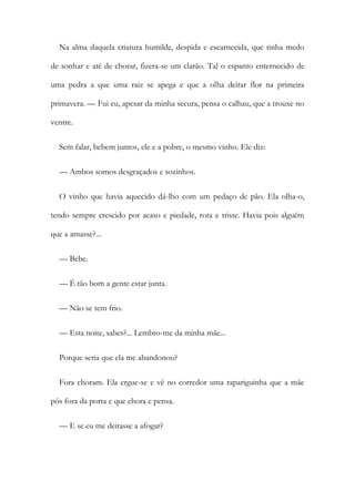 Na alma daquela criatura humilde, despida e escarnecida, que tinha medo
de sonhar e até de chorar, fizera-se um clarão. Tal o espanto enternecido de
uma pedra a que uma raiz se apega e que a olha deitar flor na primeira
primavera. — Fui eu, apesar da minha secura, pensa o calhau, que a trouxe no
ventre.
Sem falar, bebem juntos, ele e a pobre, o mesmo vinho. Ele diz:
— Ambos somos desgraçados e sozinhos.
O vinho que havia aquecido dá-lho com um pedaço de pão. Ela olha-o,
tendo sempre crescido por acaso e piedade, rota e triste. Havia pois alguém
que a amasse?...
— Bebe.
— É tão bom a gente estar junta.
— Não se tem frio.
— Esta noite, sabes?... Lembro-me da minha mãe...
Porque seria que ela me abandonou?
Fora choram. Ela ergue-se e vê no corredor uma rapariguinha que a mãe
pôs fora da porta e que chora e pensa.
— E se eu me deitasse a afogar?
 