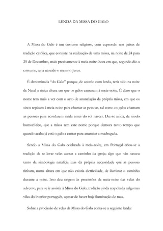 LENDA DA MISSA DO GALO
A Missa do Galo é um costume religioso, com expressão nos países de
tradição católica, que consiste na realização de uma missa, na noite de 24 para
25 de Dezembro, mais precisamente à meia-noite, hora em que, segundo diz o
costume, teria nascido o menino Jesus.
É denominada “do Galo” porque, de acordo com lenda, teria sido na noite
de Natal a única altura em que os galos cantaram à meia-noite. É claro que o
nome tem mais a ver com o acto de anunciação da própria missa, em que os
sinos repicam à meia-noite para chamar as pessoas, tal como os galos chamam
as pessoas para acordarem ainda antes do sol nascer. Diz-se ainda, de modo
humorístico, que a missa tem este nome porque demora tanto tempo que
quando acaba já está o galo a cantar para anunciar a madrugada.
Sendo a Missa do Galo celebrada à meia-noite, em Portugal criou-se a
tradição de se levar velas acesas a caminho da igreja; algo que não nasceu
tanto da simbologia natalícia mas da própria necessidade que as pessoas
tinham, numa altura em que não existia eletricidade, de iluminar o caminho
durante a noite. Isso deu origem às procissões da meia-noite das velas do
advento, para se ir assistir à Missa do Galo; tradição ainda respeitada nalgumas
vilas do interior português, apesar de haver hoje iluminação de ruas.
Sobre a procissão de velas da Missa do Galo conta-se a seguinte lenda:
 