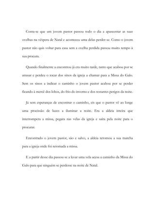 Conta-se que um jovem pastor passou todo o dia a apascentar as suas
ovelhas na véspera de Natal e aconteceu uma delas perder-se. Como o jovem
pastor não quis voltar para casa sem a ovelha perdida passou muito tempo à
sua procura.
Quando finalmente a encontrou já era muito tarde, tanto que acabou por se
atrasar e perdeu o tocar dos sinos da igreja a chamar para a Missa do Galo.
Sem os sinos a indicar o caminho o jovem pastor acabou por se perder
ficando à mercê dos lobos, do frio do inverno e dos restantes perigos da noite.
Já sem esperanças de encontrar o caminho, eis que o pastor vê ao longe
uma procissão de luzes a iluminar a noite. Era a aldeia inteira que
interrompera a missa, pegara nas velas da igreja e saíra pela noite para o
procurar.
Encontrado o jovem pastor, são e salvo, a aldeia retomou a sua marcha
para a igreja onde foi retomada a missa.
E a partir desse dia passou-se a levar uma vela acesa a caminho da Missa do
Galo para que ninguém se perdesse na noite de Natal.
 