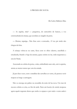 A PRENDA DE NATAL
De Carlos Malheiro Dias
— As argolas, mãe? — perguntou, do catrezinho de bancos, a voz
estremunhada da criança, que acordara ao rangido da porta.
— Dorme; rapariga... Não ficas sem a consoada... O teu pai ainda não
chegou da feira.
A criança voltou-se no catre, ficou com os olhos abertos, encolhida e
emudecida, fitando o fogo da caruma, quase extinto no lar, onde requentava a
ceia do Natal,
Acocorada na soleira da porta, a mãe, embrulhada num xale, está à espreita,
atenta ao menor rumor que vem da estrada.
Já por duas vezes, com o ramalhar das carvalhas ao vento, ela pensou ouvir
tropear ao longe a carruagem.
Não se enxerga um palmo na escuridão da noite de lua nova. Um mar de
nuvens cobrira os céus, ao fim da tarde. Nem um luzeiro de estrela trespassa
agora aquele negrume denso que enche os espaços e por onde o vento anda à
 