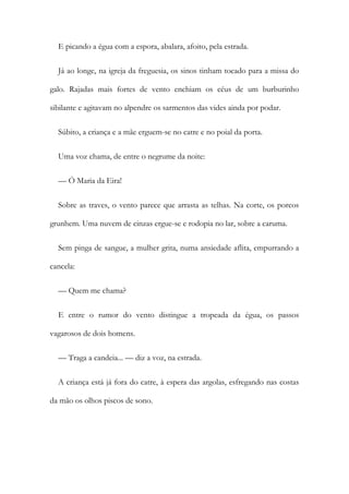 E picando a égua com a espora, abalara, afoito, pela estrada.
Já ao longe, na igreja da freguesia, os sinos tinham tocado para a missa do
galo. Rajadas mais fortes de vento enchiam os céus de um burburinho
sibilante e agitavam no alpendre os sarmentos das vides ainda por podar.
Súbito, a criança e a mãe erguem-se no catre e no poial da porta.
Uma voz chama, de entre o negrume da noite:
— Ó Maria da Eira!
Sobre as traves, o vento parece que arrasta as telhas. Na corte, os porcos
grunhem. Uma nuvem de cinzas ergue-se e rodopia no lar, sobre a caruma.
Sem pinga de sangue, a mulher grita, numa ansiedade aflita, empurrando a
cancela:
— Quem me chama?
E entre o rumor do vento distingue a tropeada da égua, os passos
vagarosos de dois homens.
— Traga a candeia... — diz a voz, na estrada.
A criança está já fora do catre, à espera das argolas, esfregando nas costas
da mão os olhos piscos de sono.
 
