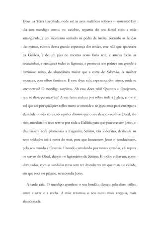 Deus na Terra Escolhida, onde até às aves maléficas sobrava o sustento! Um
dia um mendigo entrou no casebre, repartiu do seu farnel com a mãe
amargurada, e um momento sentado na pedra da lareira, coçando as feridas
das pernas, contou dessa grande esperança dos tristes, esse rabi que aparecera
na Galileia, e de um pão no mesmo cesto fazia sete, e amava todas as
criancinhas, e enxugava todas as lágrimas, e prometia aos pobres um grande e
luminoso reino, de abundância maior que a corte de Salomão. A mulher
escutava, com olhos famintos. E esse doce rabi, esperança dos tristes, onde se
encontrava? O mendigo suspirou. Ah esse doce rabi! Quantos o desejavam,
que se desesperançavam! A sua fama andava por sobre toda a Judeia, como o
sol que até por qualquer velho muro se estende e se goza; mas para enxergar a
claridade do seu rosto, só aqueles ditosos que o seu desejo escolhia. Obed, tão
rico, mandara os seus servos por toda a Galileia para que procurassem Jesus, o
chamassem com promessas a Enganim; Sétimo, tão soberano, destacara os
seus soldados até à costa do mar, para que buscassem Jesus o conduzissem,
pelo seu mando a Cesareia. Errando esmolando por tantas estradas, ele topara
os servos de Obed, depois os legionários de Sétimo. E todos voltavam, como
derrotados, com as sandálias rotas sem ter descoberto em que mata ou cidade,
em que toca ou palácio, se escondia Jesus.
A tarde caía. O mendigo apanhou o seu bordão, desceu pelo duro trilho,
entre a urze e a rocha. A mãe retomou o seu canto mais vergada, mais
abandonada.
 