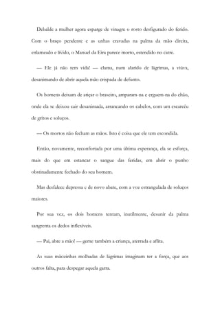 Debalde a mulher agora esparge de vinagre o rosto desfigurado do ferido.
Com o braço pendente e as unhas cravadas na palma da mão direita,
enlameado e lívido, o Manuel da Eira parece morto, estendido no catre.
— Ele já não tem vida! — clama, num alarido de lágrimas, a viúva,
desanimando de abrir aquela mão crispada de defunto.
Os homens deixam de atiçar o braseiro, amparam-na e erguem-na do chão,
onde ela se deixou cair desanimada, arrancando os cabelos, com um escarcéu
de gritos e soluços.
— Os mortos não fecham as mãos. Isto é coisa que ele tem escondida.
Então, novamente, reconfortada por uma última esperança, ela se esforça,
mais do que em estancar o sangue das feridas, em abrir o punho
obstinadamente fechado do seu homem.
Mas desfalece depressa e de novo abate, com a voz estrangulada de soluços
maiores.
Por sua vez, os dois homens tentam, inutilmente, desunir da palma
sangrenta os dedos inflexíveis.
— Pai, abre a mão! — geme também a criança, aterrada e aflita.
As suas mãozinhas molhadas de lágrimas imaginam ter a força, que aos
outros falta, para despegar aquela garra.
 