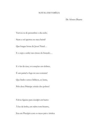 NATAL EM FAMÍLIA
De Afonso Duarte
Turvou-se de penumbra o dia cedo;
Nem o sol apertou no meu beiral!
Que longas horas de Jesus! Natal…
E o cepo a arder nas cinzas do brasedo…
E o lar da casa, os corações aos dobres,
É um painel a fogo no seu costume!
Que lindos versos bíblicos, ao lume,
Pelo doce Príncipe cristão dos pobres!
Fulvas figuras para esculpir em barro:
À luz da lenha, em rubro tom bizarro,
Sou em Presépio com os meus pais e irmãos
 