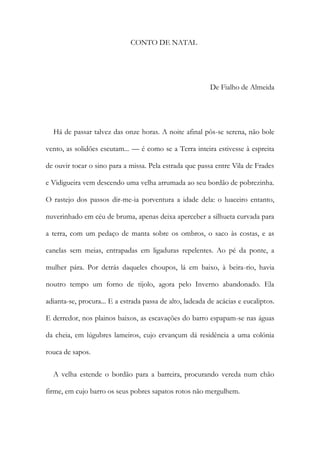 CONTO DE NATAL
De Fialho de Almeida
Há de passar talvez das onze horas. A noite afinal pôs-se serena, não bole
vento, as solidões escutam... — é como se a Terra inteira estivesse à espreita
de ouvir tocar o sino para a missa. Pela estrada que passa entre Vila de Frades
e Vidigueira vem descendo uma velha arrumada ao seu bordão de pobrezinha.
O rastejo dos passos dir-me-ia porventura a idade dela: o luaceiro entanto,
nuverinhado em céu de bruma, apenas deixa aperceber a silhueta curvada para
a terra, com um pedaço de manta sobre os ombros, o saco às costas, e as
canelas sem meias, entrapadas em ligaduras repelentes. Ao pé da ponte, a
mulher pára. Por detrás daqueles choupos, lá em baixo, à beira-rio, havia
noutro tempo um forno de tijolo, agora pelo Inverno abandonado. Ela
adianta-se, procura... E a estrada passa de alto, ladeada de acácias e eucaliptos.
E derredor, nos plainos baixos, as escavações do barro espapam-se nas águas
da cheia, em lúgubres lameiros, cujo ervançum dá residência a uma colónia
rouca de sapos.
A velha estende o bordão para a barreira, procurando vereda num chão
firme, em cujo barro os seus pobres sapatos rotos não mergulhem.
 