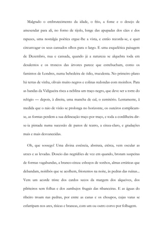 Malgrado o embrutecimento da idade, o frio, a fome e o desejo de
amesendar para ali, no forno de tijolo, longe das apupadas dos cães e dos
rapazes, uma nostalgia poética ergue-lhe a vista, e então recorda-se, e quer
circunvagar os seus cansados olhos para o largo. E uma esquelética paisagem
de Dezembro, nua e cansada, quando já a natureza se alquebra toda em
desalentos e os troncos das árvores parece que estrebucham, como os
famintos de Londres, numa bebedeira de ódio, truculenta. No primeiro plano
há terras de vinha, olivais muito negros e colinas redondas com moinhos. Para
as bandas da Vidigueira risca a neblina um traço negro, que deve ser a torre do
relógio — depois, à direita, uma mancha de cal, o cemitério. Lentamente, ã
medida que o raio de visão se prolonga no horizonte, os outeiros complicam-
se, as formas perdem a sua delineação traço por traço, e toda a cordilheira dir-
se-ia pintada numa sucessão de panos de teatro, a cinza-claro, e gradações
mais e mais desvanecidas.
Oh, que sossego! Uma divina essência, abstrata, etérea, vem oscular as
urzes e as levadas. Doseio das negridões de vez em quando, brotam suspeitas
de formas vagabundas, a branco-cinza: esboços de sonhos, almas erráticas que
debandam, noitibós que se acolhem, friorentos na noite, às pedras das ruínas...
Vem um acorde triste dos cardos secos da margem dos alqueives, dos
pilriteiros sem folhas e dos zambujos frugais das ribanceiras. E as águas do
ribeiro troam nas pedras, por entre as canas e os choupos, cujas varas se
esfarripam nos ares, tísicas e brancas, com um ou outro corvo por folhagem.
 