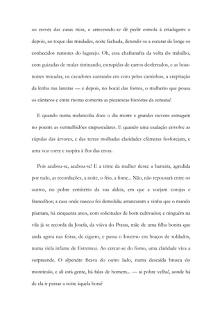 ao resvés das casas ricas, e arreceando-se dê pedir esmola à criadagem: e
depois, ao toque das trindades, noite fechada, detendo-se a escutar de longe os
conhecidos rumores do lugarejo. Oh, essa chafranafra da volta do trabalho,
com guizadas de mulas tintinando, estrupidas de carros desferrados, e as boas-
noites trocadas, os cavadores cantando em coro pelos caminhos, a crepitação
da lenha nas lareiras — e depois, no bocal das fontes, o mulherio que pousa
os cântaros e entre risotas comenta as picarescas histórias da semana!
E quando numa melancolia doce o dia morre e grandes nuvens esmagam
no poente as vermelhidões crepusculares. E quando uma exalação envolve as
cúpulas das árvores, e das terras molhadas claridades efémeras fosforejam, e
uma voz corre e suspira à flor das ervas.
Pois acabou-se, acabou-se! E a triste da mulher desce a barreira, agredida
por tudo, as recordações, a noite, o frio, a fome... Não, não repousará entre os
outros, no pobre cemitério da sua aldeia, em que a voejam corujas e
francelhos; a casa onde nasceu foi demolida; arrancaram a vinha que o mando
plantara, há cinquenta anos, com solicitudes de bom cultivador; e ninguém na
vila já se recorda da Josefa, da viúva do Pratas, mãe de uma filha bonita que
anda agora nas feiras, de cigarro, e passa o Inverno em braços de soldados,
numa viela infame de Estremoz. Ao cercar-se do forno, uma claridade viva a
surpreende. O alpendre ficava do outro lado, numa descaída brusca do
montículo, e ali está gente, há falas de homem... — ai pobre velha!, aonde há
de ela ir passar a noite àquela hora?
 