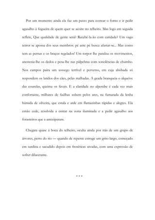 Por um momento ainda ela faz um passo para costear o forno e ir pedir
agasalho à fogueira de quem quer se acoite no telheiro. Mas logo em seguida
reflete, Que qualidade de gente será? Recebê-la-ão com caridade? Um vago
terror se apossa dos seus membros: pé ante pé busca afastar-se... Mas como
tem as pernas e os braços regelados! Um torpor lhe paralisa os movimentos,
anestesia-lhe os dedos e pesa-lhe nas pálpebras com sonolências de chumbo.
Nos campos paira um sossego terrível e perverso, em cuja abóbada só
respondem os latidos dos cães, pelas malhadas. A geada branqueia o alqueive
das courelas, queima os favais. E a claridade no alpendre é cada vez mais
confortante, milhares de faúlhas sobem pelos ares, na fumarada da lenha
húmida de oliveira, que estala e arde em flamazinhas rápidas e alegres. Ela
então cede, resolvida a entrar na zona iluminada e a pedir agasalho aos
forasteiros que a anteciparam.
Chegara quase à boca do telheiro, oculta ainda por trás de um grupo de
árvores, perto do rio — quando de repente estruge um grito largo, começado
em surdina e sacudido depois em frenéticas uivadas, com uma expressão de
sofrer dilacerante.
* * *
 