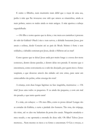 E então o filhinho, num murmúrio mais débil que o roçar de uma asa,
pediu à mãe que lhe trouxesse esse rabi que amava as criancinhas, ainda as
mais pobres, sarava os males ainda os mais antigos. A mãe apertou a cabeça
esguedelhada:
— Oh filho e como queres que te deixe, e me meta aos caminhos à procura
do rabi da Galileia? Obed é rico e tem servos, e debalde buscaram Jesus, por
areais e colinas, desde Corazim até ao país de Moab. Sétimo é forte e tem
soldados, e debalde correram por Jesus, desde o Hébron até ao mar!
Como queres que te deixe! Jesus anda por muito longe e a nossa dor mora
connosco, dentro destas paredes, e dentro delas nos prende. E mesmo que o
encontrasse, como convenceria eu o rabi tão desejado, por quem ricos e fortes
suspiram, a que descesse através das cidades até este ermo, para sarar um
entrevadinho tão pobre, sobre enxerga tão rota?
A criança, com duas longas lágrimas na face magrinha, murmurou: — Oh
mãe! Jesus ama todos os pequenos. E eu ainda tão pequeno, e com um mal
tão pesado, e que tanto queria sarar!
E a mãe, em soluços: — Oh meu filho, como te posso deixar? Longas são
as estradas da Galileia, e curta a piedade dos homens. Tão rota, tão trôpega,
tão triste, até os cães me ladrariam da porta dos casais. Ninguém atenderia o
meu recado, e me apontaria a morada do doce rabi. Oh filho! Talvez Jesus
morresse... Nem mesmo os ricos e os fortes o encontram. O Céu o trouxe, o
 