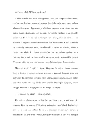 — Cala-te, diabo! Cala-te, estafermo!
A mãe, coitada, mal pode estrangular os urros que a expulsão lhe arranca,
em dores medonhas, como se trinta mãos brutais lhe estivessem arrancando as
vísceras, ligamento a ligamento. Já a berlinda passa, ao trote rápido das suas
quatro mulas espanholas... Um ou outro corvo solta nas faias o seu grasnido
estremunhado, e outra vez a paisagem fica muda, entre as brumas e as
sombras, o fragor da ribeira e a uivada dos cães pelos currais. É esse o instante
de a mendiga fazer um passo, abandonando o círculo da sombra, prestes a
dar-se, toda cheia de celestes compaixões por essa mísera mulher que a
desgraça forçou a vir parir numa ruína, sem ao menos ter a aquentá-la, como a
Virgem, o hálito da vaca e da jumenta e as solicitudes ideais do carpinteiro.
Mas tudo aquilo é rápido e fugace. Os gritos da mulher tinham cessado:
lento e sinistro, o homem voltara a acocorar-se perto da fogueira, com uma
expressão de campónio perverso, meio animal, meio humana, onde o brilho
dos olhos punha uma sagacidade extraordinária. Ele despira a jaqueta, tem as
mangas da camisola arregaçadas, as mãos sujas de sangue.
— É rapariga ou rapaz? — disse a mulher.
Ele estivera algum tempo a ligar-lhe coa cinta o ventre dolorido: não
retrucou. Dera na torre da Vidigueira a meia-noite, e em Vila de Frades logo
começou a tocar para a Missa do Galo. O cerraceiro morrera pelos campos e
as cumeadas do céu, azuis e vastas, refulgiam de estrelas e luar. Mas nem por
 