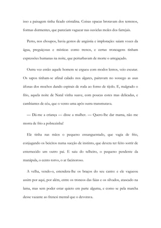 isso a paisagem tinha ficado cristalina. Coisas opacas brotavam dos terrenos,
formas dormentes, que pareciam vaguear nas ouvielas moles dos farrejais.
Perto, nos choupos, havia gestos de angústia e imploração: saiam vozes da
água, preguiçosas e místicas como trenos, e certas troncagens tinham
expressões humanas na noite, que perturbavam de morte o arregaçado.
Outra vez então aquele homem se ergueu com modos lentos, veio escutar.
Os sapos tinham-se afinal calado nos algares, pairavam no sossego as asas
áfonas dos mochos dando espirais de roda ao forno de tijolo. E, malgrado o
frio, aquela noite de Natal vinha suave, com poucas cores mas delicadas, e
cambiantes de céu, que o vento uma após outra transmutava.
— Dá-me a criança — disse a mulher. — Quero-lhe dar mama, não me
morra de frio a pobrezinha!
Ele tinha nas mãos o pequeno ensanguentado, que vagia de frio,
conjugando os beicitos numa sucção de instinto, que devera ter feito sorrir de
enternecido um outro pai. E saiu do telheiro, o pequeno pendente da
manápula, o cento torvo, o ar facinoroso.
A velha, vendo-o, estendera-lhe os braços do seu canto: e ele vagueou
assim por aqui, por além, entre os troncos das faias e os silvados, atascado na
lama, mas sem poder estar quieto em parte alguma, e como se pela marcha
desse vazante ao frenesi mental que o devorava.
 