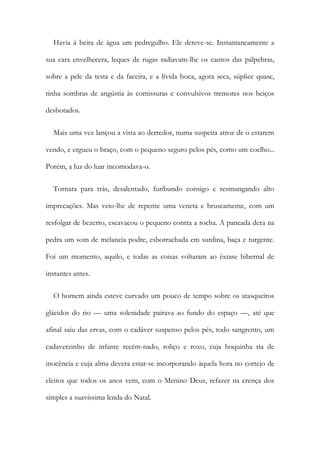 Havia à beira de água um pedregulho. Ele deteve-se. Instantaneamente a
sua cara envelhecera, leques de rugas radiavam-lhe os cantos das pálpebras,
sobre a pele da testa e da faceira, e a lívida boca, agora seca, súplice quase,
tinha sombras de angústia às comissuras e convulsivos tremores nos beiços
desbotados.
Mais uma vez lançou a vista ao derredor, numa suspeita atroz de o estarem
vendo, e ergueu o braço, com o pequeno seguro pelos pés, como um coelho...
Porém, a luz do luar incomodava-o.
Tornara para trás, desalentado, furibundo consigo e resmungando alto
imprecações. Mas veio-lhe de repente uma veneta e bruscamente, com um
resfolgar de bezerro, escavacou o pequeno contra a rocha. A pancada dera na
pedra um som de melancia podre, esborrachada em surdina, baça e turgente.
Foi um momento, aquilo, e todas as coisas voltaram ao êxtase hibernal de
instantes antes.
O homem ainda esteve curvado um pouco de tempo sobre os atasqueiros
glácidos do rio — uma solenidade pairava ao fundo do espaço —, até que
afinal saiu das ervas, com o cadáver suspenso pelos pés, todo sangrento, um
cadaverzinho de infante recém-nado, roliço e roxo, cuja boquinha ria de
inocência e cuja alma devera estar-se incorporando àquela hora no cortejo de
eleitos que todos os anos vem, com o Menino Deus, refazer na crença dos
simples a suavíssima lenda do Natal.
 