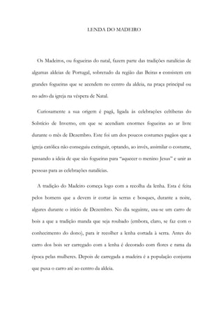 LENDA DO MADEIRO
Os Madeiros, ou fogueiras do natal, fazem parte das tradições natalícias de
algumas aldeias de Portugal, sobretudo da região das Beiras e consistem em
grandes fogueiras que se acendem no centro da aldeia, na praça principal ou
no adro da igreja na véspera de Natal.
Curiosamente a sua origem é pagã, ligada às celebrações celtiberas do
Solstício de Inverno, em que se acendiam enormes fogueiras ao ar livre
durante o mês de Dezembro. Este foi um dos poucos costumes pagãos que a
igreja católica não conseguiu extinguir, optando, ao invés, assimilar o costume,
passando a ideia de que são fogueiras para “aquecer o menino Jesus” e unir as
pessoas para as celebrações natalícias.
A tradição do Madeiro começa logo com a recolha da lenha. Esta é feita
pelos homens que a devem ir cortar às serras e bosques, durante a noite,
algures durante o início de Dezembro. No dia seguinte, usa-se um carro de
bois a que a tradição manda que seja roubado (embora, claro, se faz com o
conhecimento do dono), para ir recolher a lenha cortada à serra. Antes do
carro dos bois ser carregado com a lenha é decorado com flores e rama da
época pelas mulheres. Depois de carregada a madeira é a população conjunta
que puxa o carro até ao centro da aldeia.
 