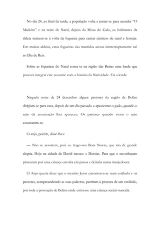 No dia 24, ao final da tarde, a população volta a juntar-se para acender “O
Madeiro” e na noite de Natal, depois da Missa do Galo, os habitantes da
aldeia reúnem-se à volta da fogueira para cantar cânticos de natal e festejar.
Em muitas aldeias, estas fogueiras são mantidas acesas ininterruptamente até
ao Dia de Reis.
Sobre as fogueiras do Natal conta-se na região das Beiras uma lenda que
procura integrar este costume com a história da Natividade. Eis a lenda:
Naquela noite de 24 dezembro alguns pastores da região de Belém
dirigiam-se para casa, depois de um dia passado a apascentar o gado, quando o
anjo da anunciação lhes apareceu. Os pastores quando viram o anjo
assustaram-se.
O anjo, porém, disse-lhes:
— Não se assustem, pois eu trago-vos Boas Novas, que são de grande
alegria. Hoje na cidade de David nasceu o Messias. Para que o reconheçam
procurem por uma criança envolta em panos e deitada numa manjedoura.
O Anjo queria dizer que o menino Jesus encontrava-se num estábulo e os
pastores, compreendendo as suas palavras, partiram à procura de um estábulo,
por toda a povoação de Belém onde estivesse uma criança recém-nascida.
 