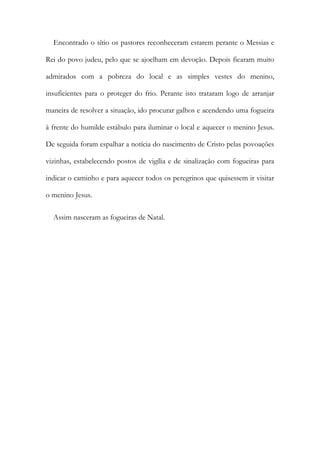 Encontrado o sítio os pastores reconheceram estarem perante o Messias e
Rei do povo judeu, pelo que se ajoelham em devoção. Depois ficaram muito
admirados com a pobreza do local e as simples vestes do menino,
insuficientes para o proteger do frio. Perante isto trataram logo de arranjar
maneira de resolver a situação, ido procurar galhos e acendendo uma fogueira
à frente do humilde estábulo para iluminar o local e aquecer o menino Jesus.
De seguida foram espalhar a notícia do nascimento de Cristo pelas povoações
vizinhas, estabelecendo postos de vigília e de sinalização com fogueiras para
indicar o caminho e para aquecer todos os peregrinos que quisessem ir visitar
o menino Jesus.
Assim nasceram as fogueiras de Natal.
 