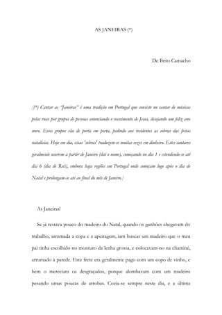 AS JANEIRAS (*)
De Brito Camacho
[(*) Cantar as “Janeiras” é uma tradição em Portugal que consiste no cantar de músicas
pelas ruas por grupos de pessoas anunciando o nascimento de Jesus, desejando um feliz ano
novo. Esses grupos vão de porta em porta, pedindo aos residentes as sobras das festas
natalícias. Hoje em dia, essas 'sobras' traduzem-se muitas vezes em dinheiro. Estes cantares
geralmente ocorrem a partir de Janeiro (daí o nome), começando no dia 1 e estendendo-se até
dia 6 (dia de Reis), embora haja regiões em Portugal onde começam logo após o dia de
Natal e prolongam-se até ao final do mês de Janeiro.]
As Janeiras!
Se já restava pouco do madeiro do Natal, quando os ganhões chegavam do
trabalho, arrumada a copa e a apeiragem, iam buscar um madeiro que o meu
pai tinha escolhido no monturo da lenha grossa, e colocavam-no na chaminé,
arrumado à parede. Este frete era geralmente pago com um copo de vinho, e
bem o mereciam os desgraçados, porque alombavam com um madeiro
pesando umas poucas de arrobas. Cozia-se sempre neste dia, e a última
 
