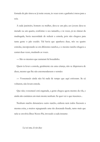 fornada de pão tirava-se já noite escura, às vezes com a ganharia à mesa para a
ceia.
A cada janeireiro, homem ou mulher, dava-se um pão; aos jovens dava-se
metade ou um quarto, conforme o seu tamanho, e às vezes, já no clarear da
madrugada, havia necessidade de reduzir a esmola, pois não chegava para
tanta gente o pão cozido. Tal havia que apanhava duas, três ou quatro
esmolas, incorporando-se cm diferentes ranchos, e o mesmo rancho chegava a
cantar duas vezes, mudando as vozes.
— São os mesmos que cantaram há bocadinho.
Quem ia levar a esmola, geralmente era uma criança, não se dispensava de
dizer, mesmo que lhe não encomendassem o sermão:
— Vossemecês ainda não há nada de tempo que aqui estiveram. Se cá
voltarem, não levam esmola.
Que não; vossemecê está enganada, a gente chegou agora mesmo da vila, e
ainda não cantámos em mais monte nenhum. Se quer ver o que trazemos...
Nenhum rancho denunciava outro rancho, embora nem todos fizessem a
mesma coisa, a muitos repugnando uma tão descarada fraude, tanto mais que
nela se envolvia Deus Nosso Pai, invocado a cada instante:
Lá vai uma, lá vão duas
 