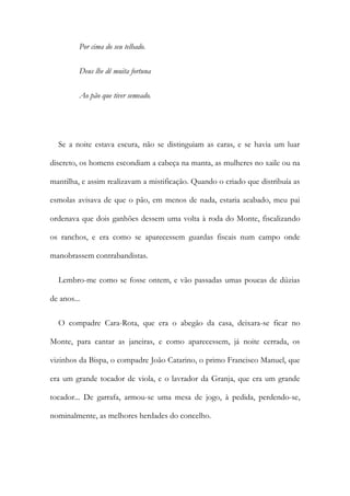 Por cima do seu telhado.
Deus lhe dê muita fortuna
Ao pão que tiver semeado.
Se a noite estava escura, não se distinguiam as caras, e se havia um luar
discreto, os homens escondiam a cabeça na manta, as mulheres no xaile ou na
mantilha, e assim realizavam a mistificação. Quando o criado que distribuía as
esmolas avisava de que o pão, em menos de nada, estaria acabado, meu pai
ordenava que dois ganhões dessem uma volta à roda do Monte, fiscalizando
os ranchos, e era como se aparecessem guardas fiscais num campo onde
manobrassem contrabandistas.
Lembro-me como se fosse ontem, e vão passadas umas poucas de dúzias
de anos...
O compadre Cara-Rota, que era o abegão da casa, deixara-se ficar no
Monte, para cantar as janeiras, e como aparecessem, já noite cerrada, os
vizinhos da Bispa, o compadre João Catarino, o primo Francisco Manuel, que
era um grande tocador de viola, e o lavrador da Granja, que era um grande
tocador... De garrafa, armou-se uma mesa de jogo, à pedida, perdendo-se,
nominalmente, as melhores herdades do concelho.
 
