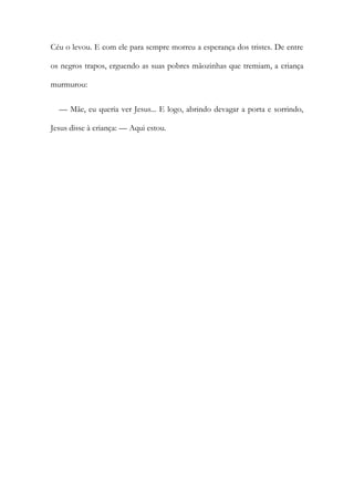 Céu o levou. E com ele para sempre morreu a esperança dos tristes. De entre
os negros trapos, erguendo as suas pobres mãozinhas que tremiam, a criança
murmurou:
— Mãe, eu queria ver Jesus... E logo, abrindo devagar a porta e sorrindo,
Jesus disse à criança: — Aqui estou.
 