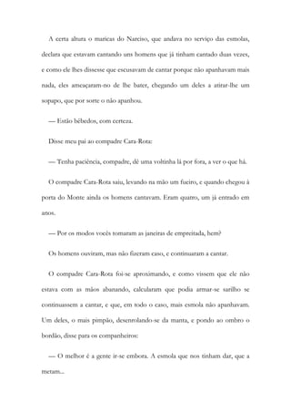 A certa altura o maricas do Narciso, que andava no serviço das esmolas,
declara que estavam cantando uns homens que já tinham cantado duas vezes,
e como ele lhes dissesse que escusavam de cantar porque não apanhavam mais
nada, eles ameaçaram-no de lhe bater, chegando um deles a atirar-lhe um
sopapo, que por sorte o não apanhou.
— Estão bêbedos, com certeza.
Disse meu pai ao compadre Cara-Rota:
— Tenha paciência, compadre, dê uma voltinha lá por fora, a ver o que há.
O compadre Cara-Rota saiu, levando na mão um fueiro, e quando chegou à
porta do Monte ainda os homens cantavam. Eram quatro, um já entrado em
anos.
— Por os modos vocês tomaram as janeiras de empreitada, hem?
Os homens ouviram, mas não fizeram caso, e continuaram a cantar.
O compadre Cara-Rota foi-se aproximando, e como vissem que ele não
estava com as mãos abanando, calcularam que podia armar-se sarilho se
continuassem a cantar, e que, em todo o caso, mais esmola não apanhavam.
Um deles, o mais pimpão, desenrolando-se da manta, e pondo ao ombro o
bordão, disse para os companheiros:
— O melhor é a gente ir-se embora. A esmola que nos tinham dar, que a
metam...
 